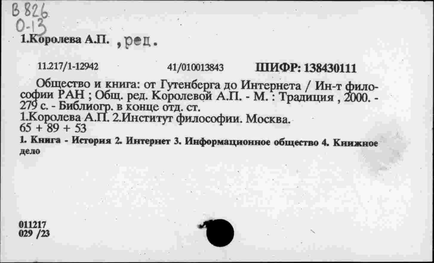 ﻿В82(> 0-5 ^Королева АЛ. ,р®Ц.
11.217/1-12942	41/010013843 ШИФР: 138430111
Общество и книга: от Гутенберга до Интернета / Ин-т философии РАН ; Общ. ред. Королевой А.П. - М.: Традиция , 2000. -279 с. - Библиогр. в конце отд. ст.
ГКо{юлева А.П. 2.Институт философии. Москва.
1. Книга - История 2. Интернет 3. Информационное общество 4. Книжное дело
011217 029 /23